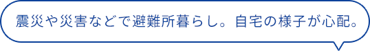 震災や災害などで避難所暮らし。自宅の様子が心配。